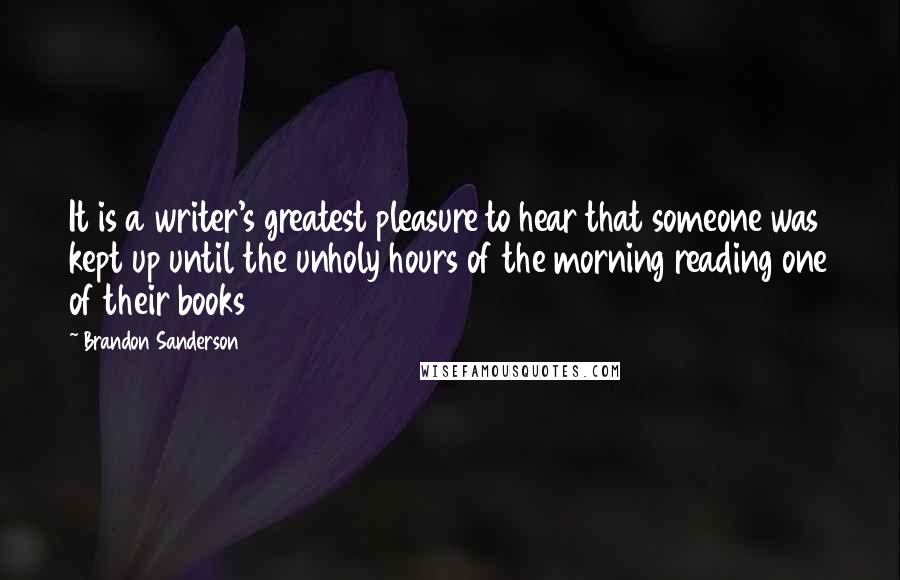 Brandon Sanderson Quotes: It is a writer's greatest pleasure to hear that someone was kept up until the unholy hours of the morning reading one of their books