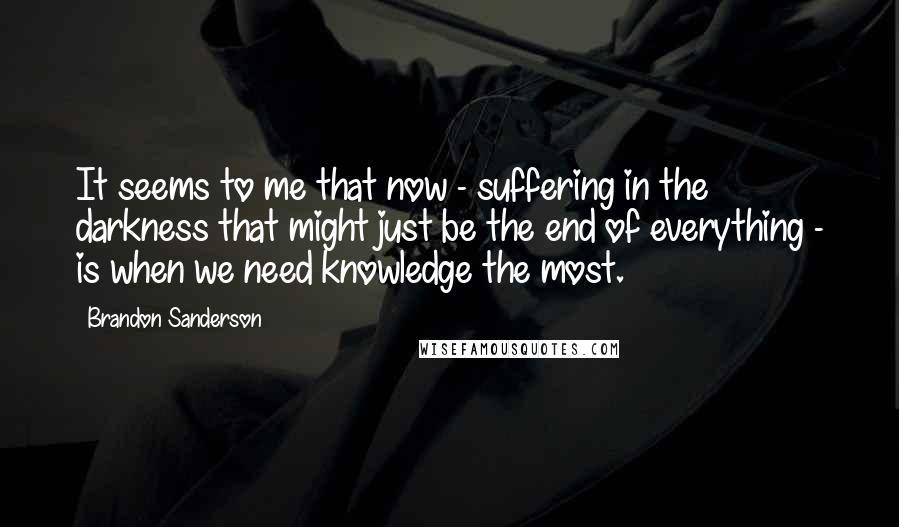Brandon Sanderson Quotes: It seems to me that now - suffering in the darkness that might just be the end of everything - is when we need knowledge the most.