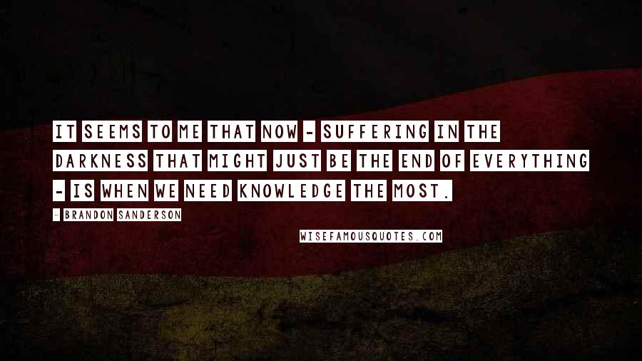 Brandon Sanderson Quotes: It seems to me that now - suffering in the darkness that might just be the end of everything - is when we need knowledge the most.