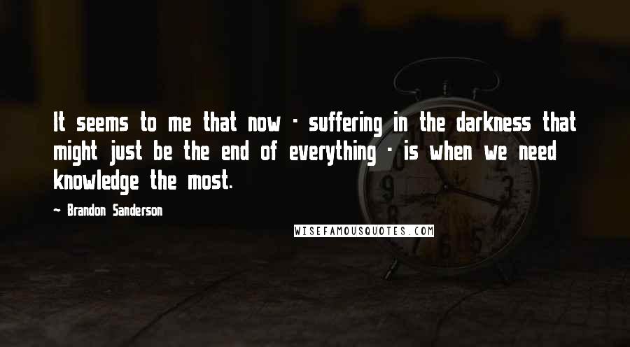 Brandon Sanderson Quotes: It seems to me that now - suffering in the darkness that might just be the end of everything - is when we need knowledge the most.
