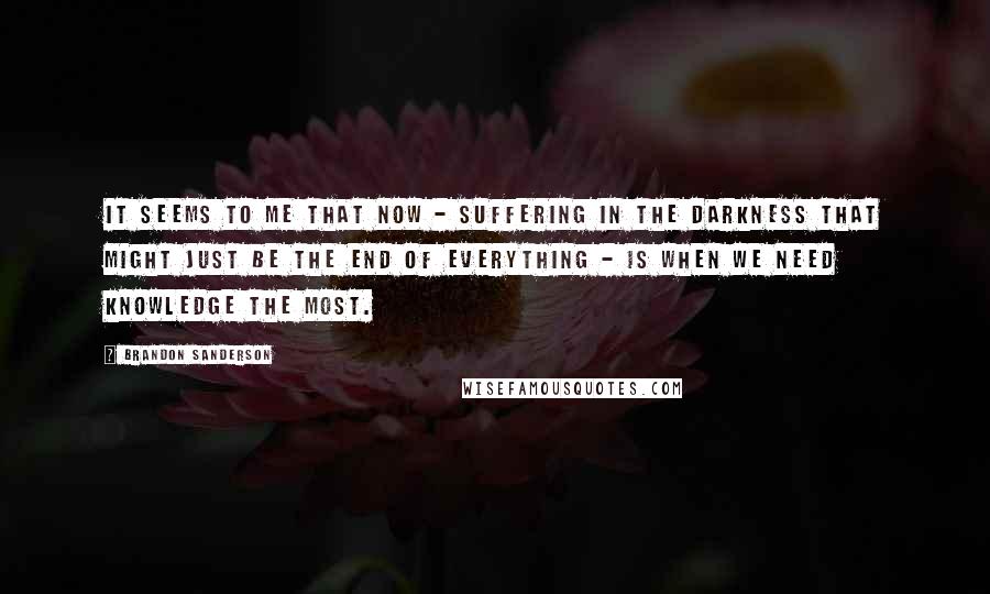 Brandon Sanderson Quotes: It seems to me that now - suffering in the darkness that might just be the end of everything - is when we need knowledge the most.