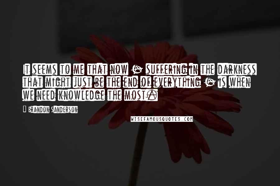 Brandon Sanderson Quotes: It seems to me that now - suffering in the darkness that might just be the end of everything - is when we need knowledge the most.