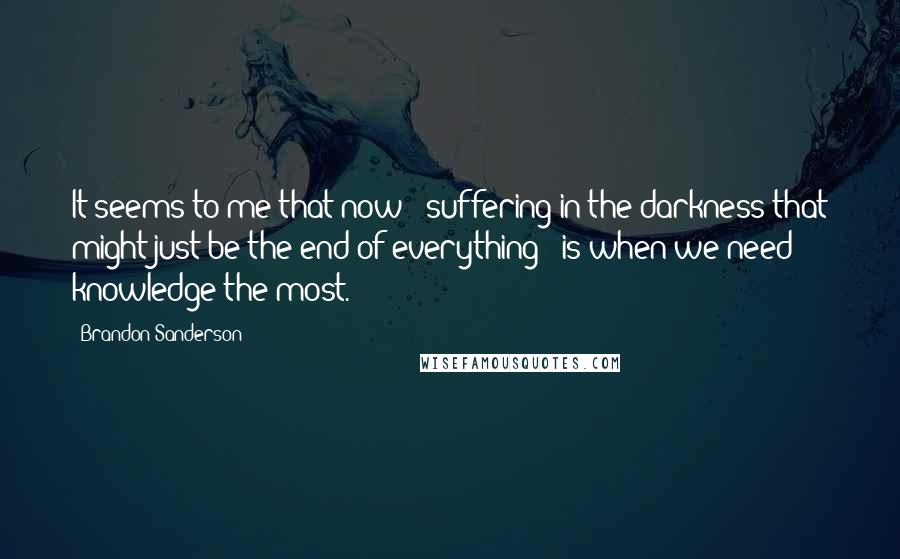 Brandon Sanderson Quotes: It seems to me that now - suffering in the darkness that might just be the end of everything - is when we need knowledge the most.