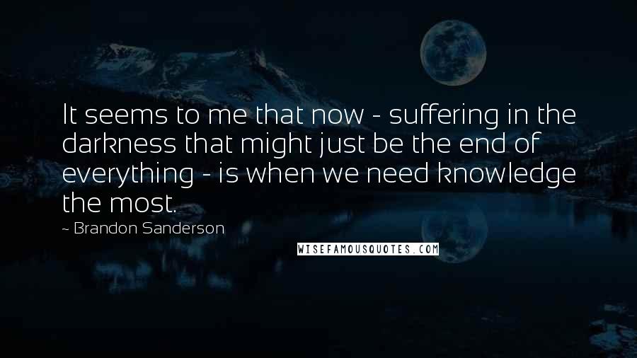 Brandon Sanderson Quotes: It seems to me that now - suffering in the darkness that might just be the end of everything - is when we need knowledge the most.
