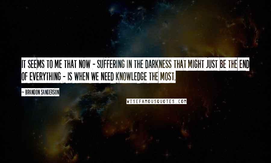 Brandon Sanderson Quotes: It seems to me that now - suffering in the darkness that might just be the end of everything - is when we need knowledge the most.