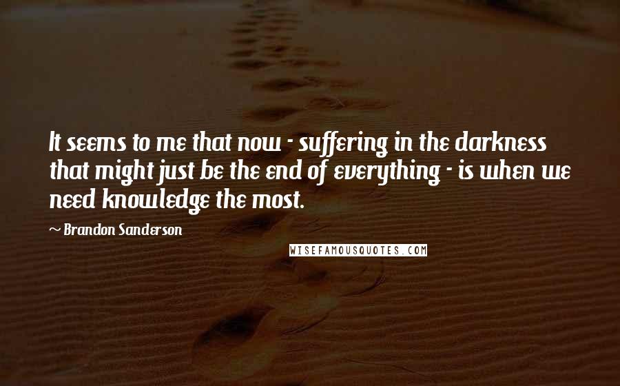 Brandon Sanderson Quotes: It seems to me that now - suffering in the darkness that might just be the end of everything - is when we need knowledge the most.