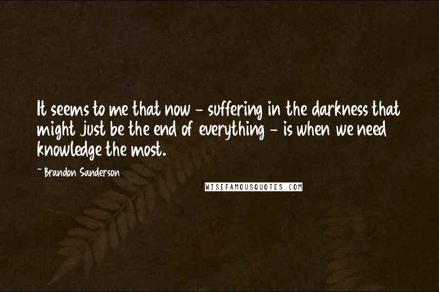 Brandon Sanderson Quotes: It seems to me that now - suffering in the darkness that might just be the end of everything - is when we need knowledge the most.
