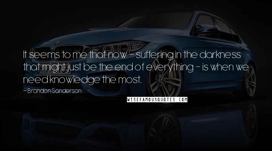 Brandon Sanderson Quotes: It seems to me that now - suffering in the darkness that might just be the end of everything - is when we need knowledge the most.