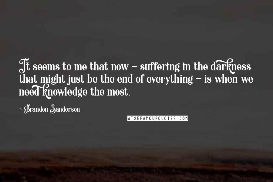 Brandon Sanderson Quotes: It seems to me that now - suffering in the darkness that might just be the end of everything - is when we need knowledge the most.