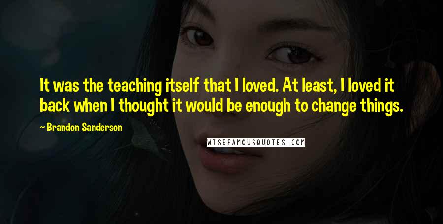 Brandon Sanderson Quotes: It was the teaching itself that I loved. At least, I loved it back when I thought it would be enough to change things.