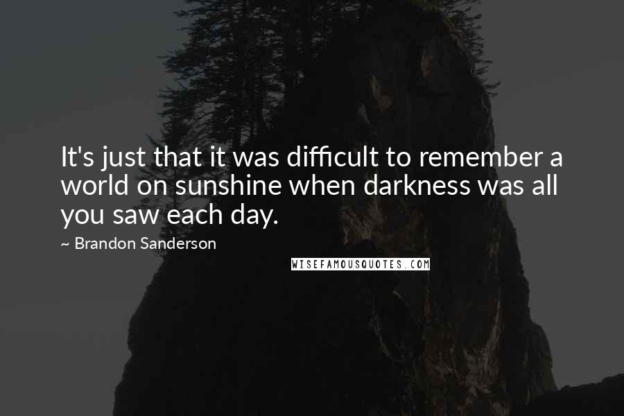 Brandon Sanderson Quotes: It's just that it was difficult to remember a world on sunshine when darkness was all you saw each day.