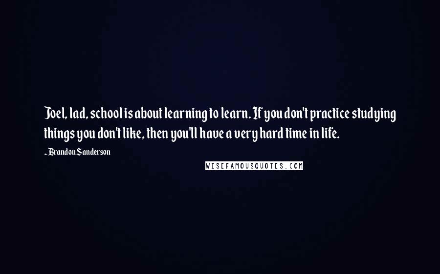 Brandon Sanderson Quotes: Joel, lad, school is about learning to learn. If you don't practice studying things you don't like, then you'll have a very hard time in life.