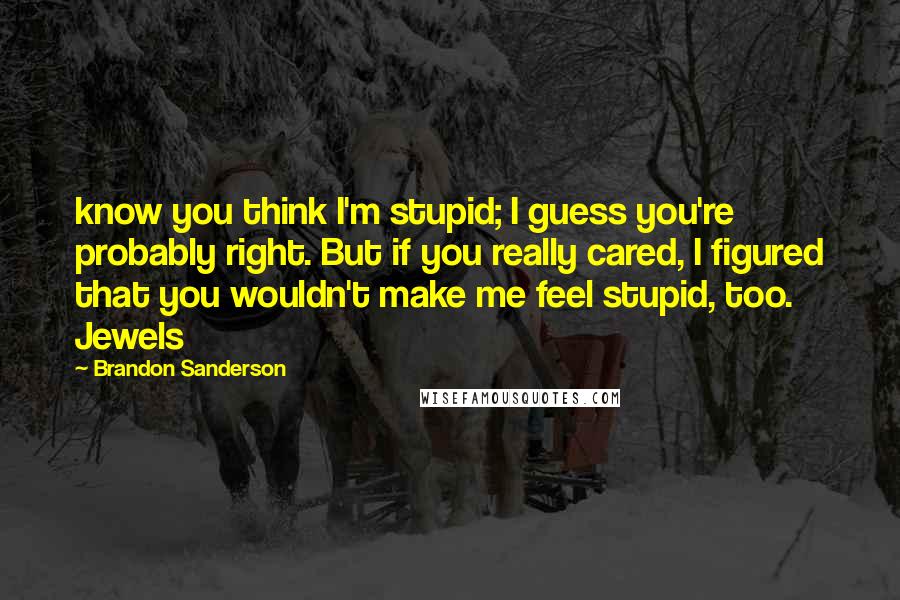 Brandon Sanderson Quotes: know you think I'm stupid; I guess you're probably right. But if you really cared, I figured that you wouldn't make me feel stupid, too. Jewels