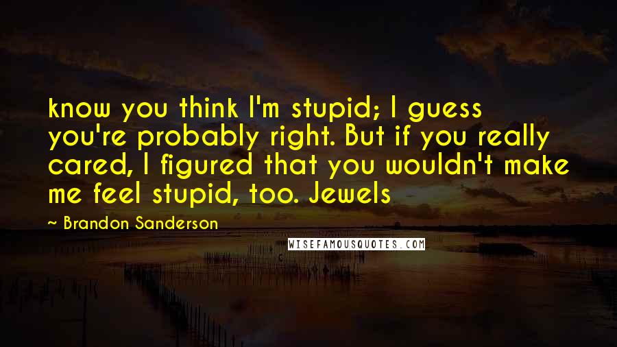 Brandon Sanderson Quotes: know you think I'm stupid; I guess you're probably right. But if you really cared, I figured that you wouldn't make me feel stupid, too. Jewels