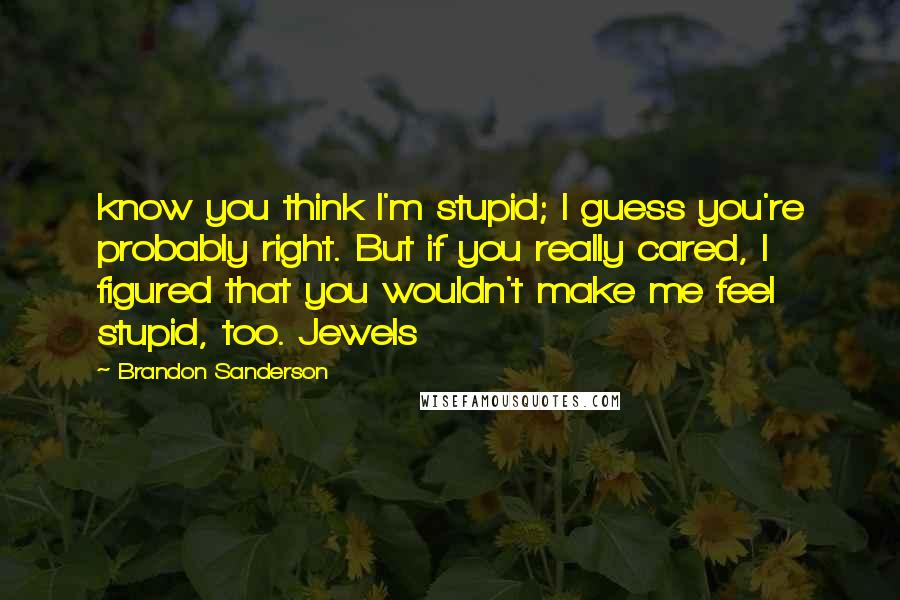 Brandon Sanderson Quotes: know you think I'm stupid; I guess you're probably right. But if you really cared, I figured that you wouldn't make me feel stupid, too. Jewels