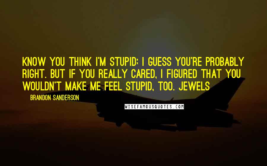 Brandon Sanderson Quotes: know you think I'm stupid; I guess you're probably right. But if you really cared, I figured that you wouldn't make me feel stupid, too. Jewels