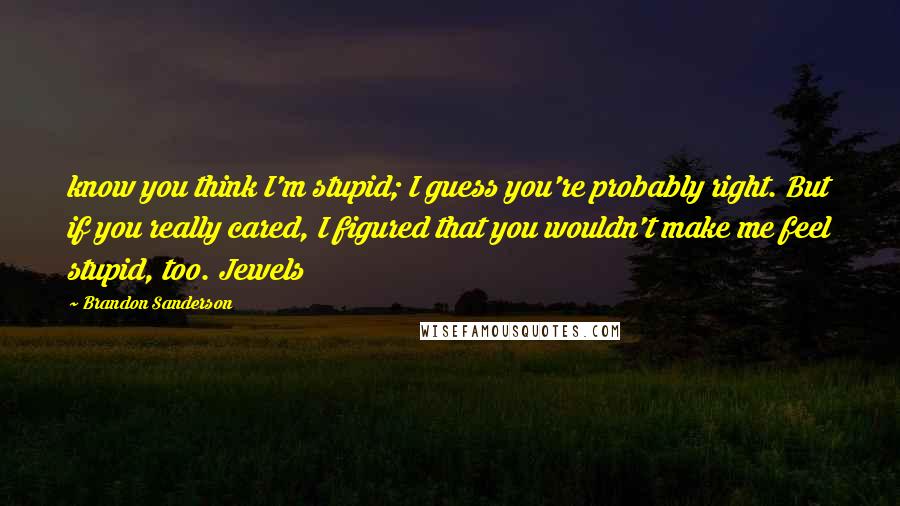 Brandon Sanderson Quotes: know you think I'm stupid; I guess you're probably right. But if you really cared, I figured that you wouldn't make me feel stupid, too. Jewels