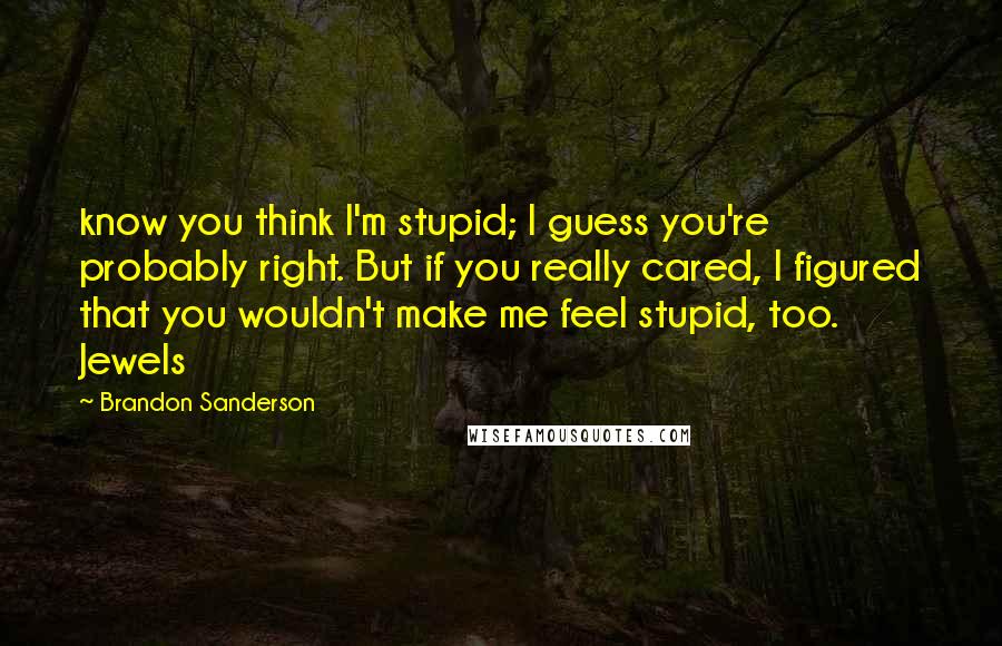 Brandon Sanderson Quotes: know you think I'm stupid; I guess you're probably right. But if you really cared, I figured that you wouldn't make me feel stupid, too. Jewels