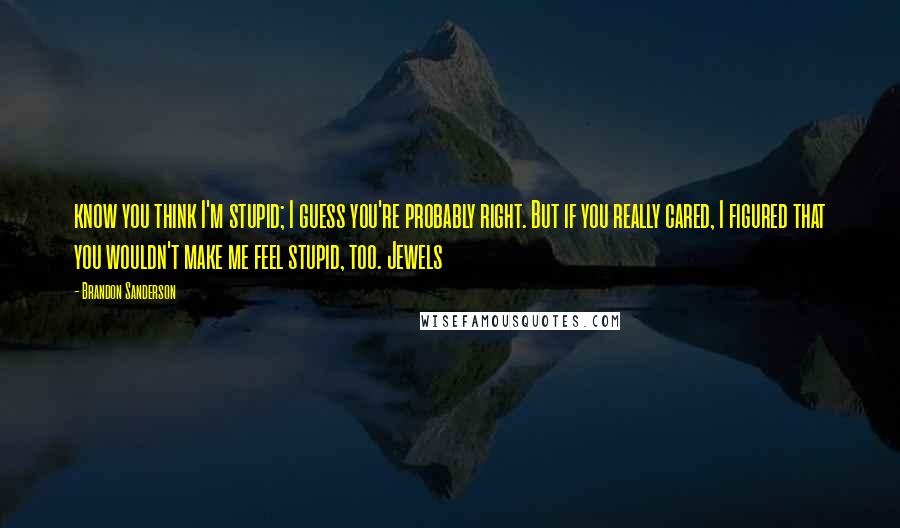 Brandon Sanderson Quotes: know you think I'm stupid; I guess you're probably right. But if you really cared, I figured that you wouldn't make me feel stupid, too. Jewels