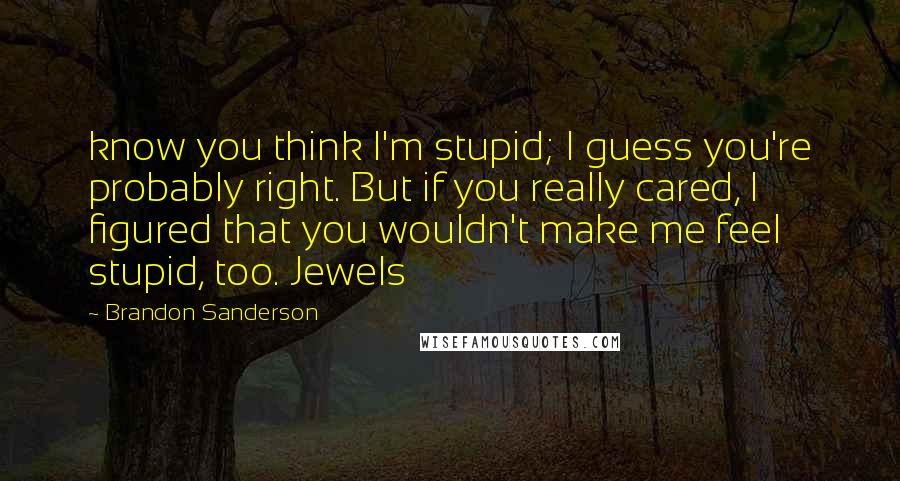 Brandon Sanderson Quotes: know you think I'm stupid; I guess you're probably right. But if you really cared, I figured that you wouldn't make me feel stupid, too. Jewels