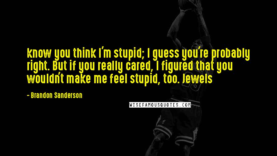 Brandon Sanderson Quotes: know you think I'm stupid; I guess you're probably right. But if you really cared, I figured that you wouldn't make me feel stupid, too. Jewels