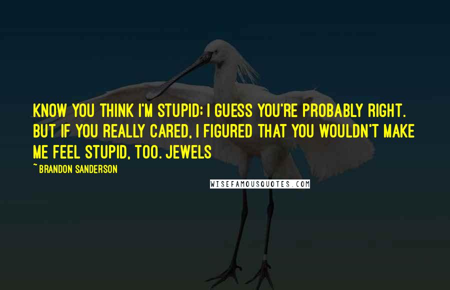 Brandon Sanderson Quotes: know you think I'm stupid; I guess you're probably right. But if you really cared, I figured that you wouldn't make me feel stupid, too. Jewels