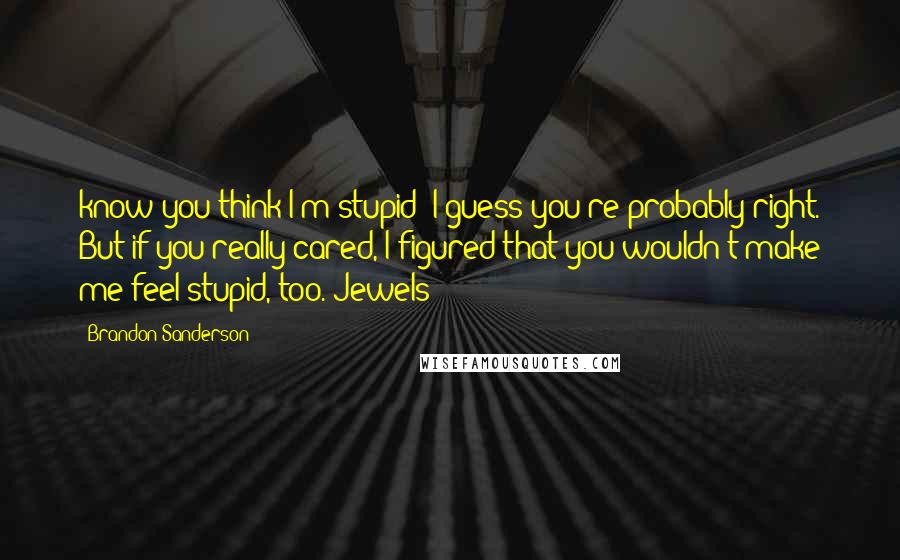 Brandon Sanderson Quotes: know you think I'm stupid; I guess you're probably right. But if you really cared, I figured that you wouldn't make me feel stupid, too. Jewels