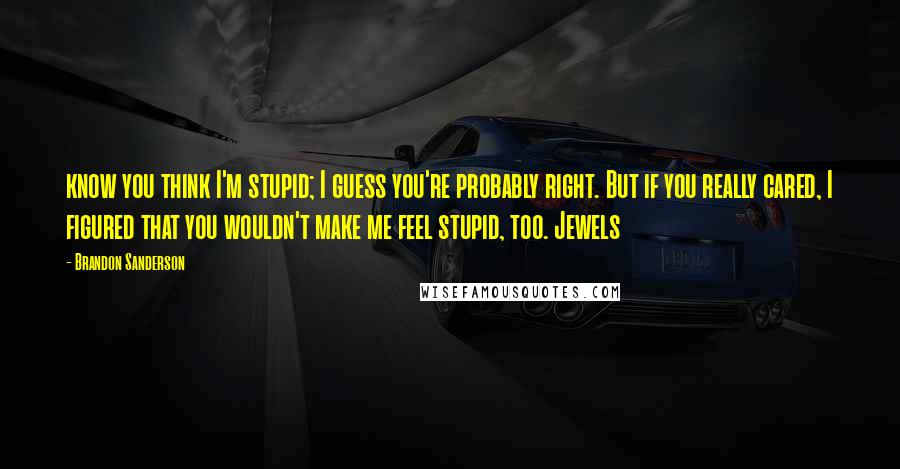 Brandon Sanderson Quotes: know you think I'm stupid; I guess you're probably right. But if you really cared, I figured that you wouldn't make me feel stupid, too. Jewels