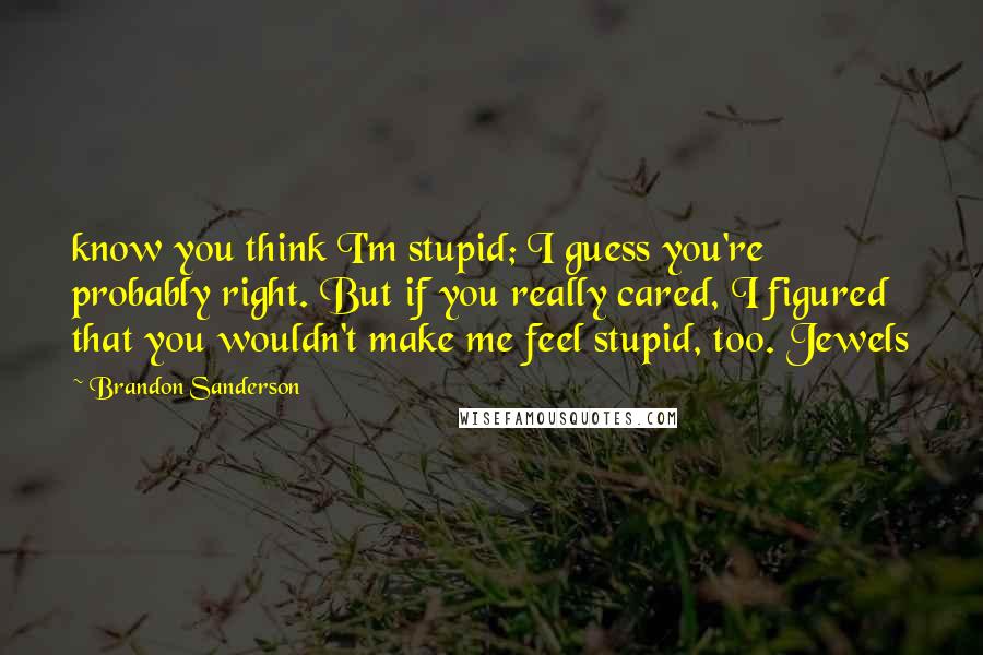 Brandon Sanderson Quotes: know you think I'm stupid; I guess you're probably right. But if you really cared, I figured that you wouldn't make me feel stupid, too. Jewels