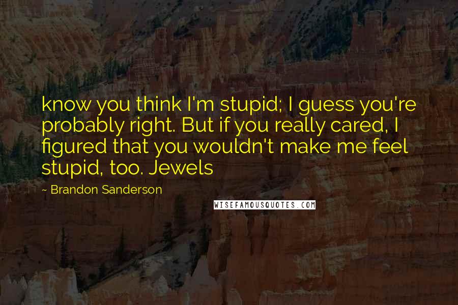 Brandon Sanderson Quotes: know you think I'm stupid; I guess you're probably right. But if you really cared, I figured that you wouldn't make me feel stupid, too. Jewels