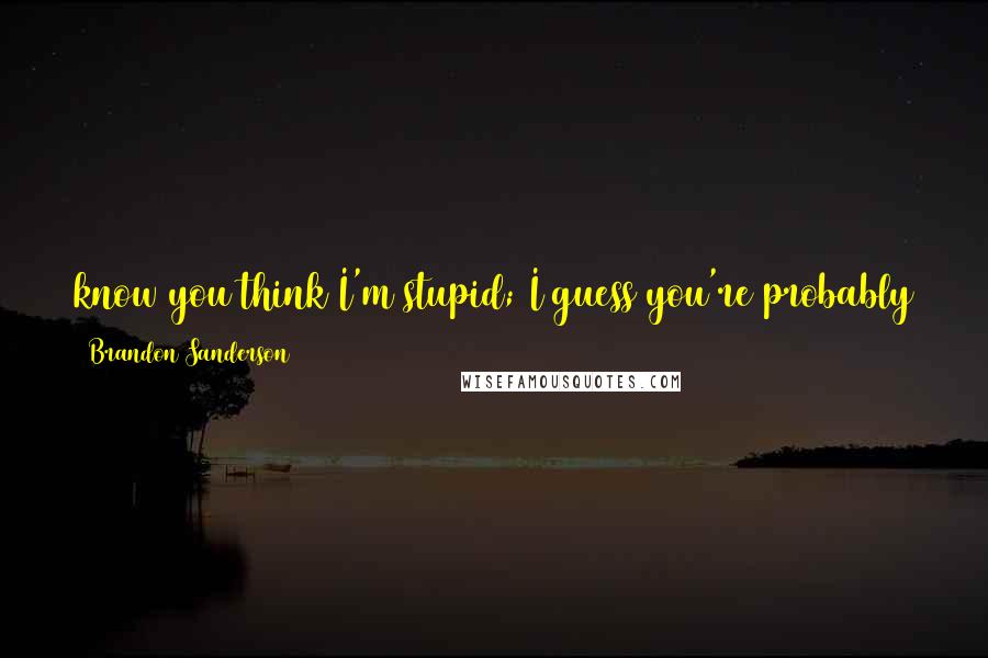 Brandon Sanderson Quotes: know you think I'm stupid; I guess you're probably right. But if you really cared, I figured that you wouldn't make me feel stupid, too. Jewels