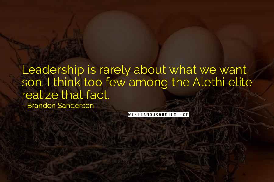 Brandon Sanderson Quotes: Leadership is rarely about what we want, son. I think too few among the Alethi elite realize that fact.