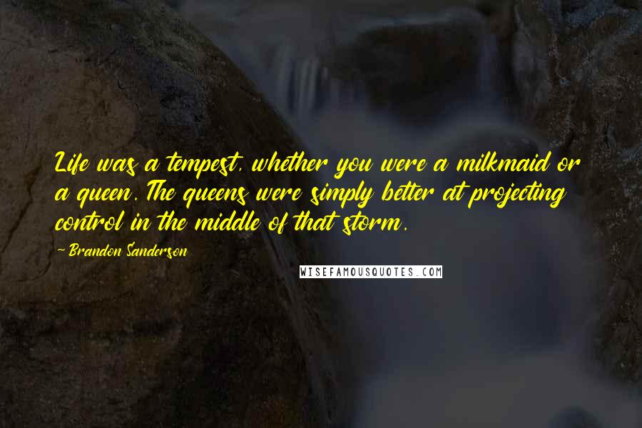 Brandon Sanderson Quotes: Life was a tempest, whether you were a milkmaid or a queen. The queens were simply better at projecting control in the middle of that storm.