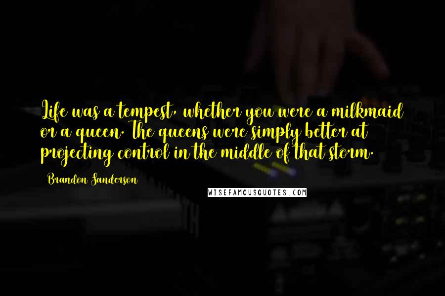 Brandon Sanderson Quotes: Life was a tempest, whether you were a milkmaid or a queen. The queens were simply better at projecting control in the middle of that storm.