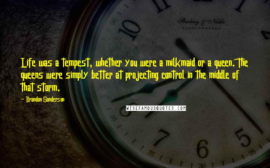 Brandon Sanderson Quotes: Life was a tempest, whether you were a milkmaid or a queen. The queens were simply better at projecting control in the middle of that storm.