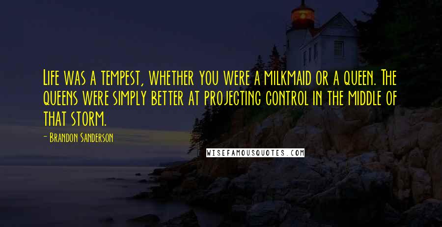 Brandon Sanderson Quotes: Life was a tempest, whether you were a milkmaid or a queen. The queens were simply better at projecting control in the middle of that storm.