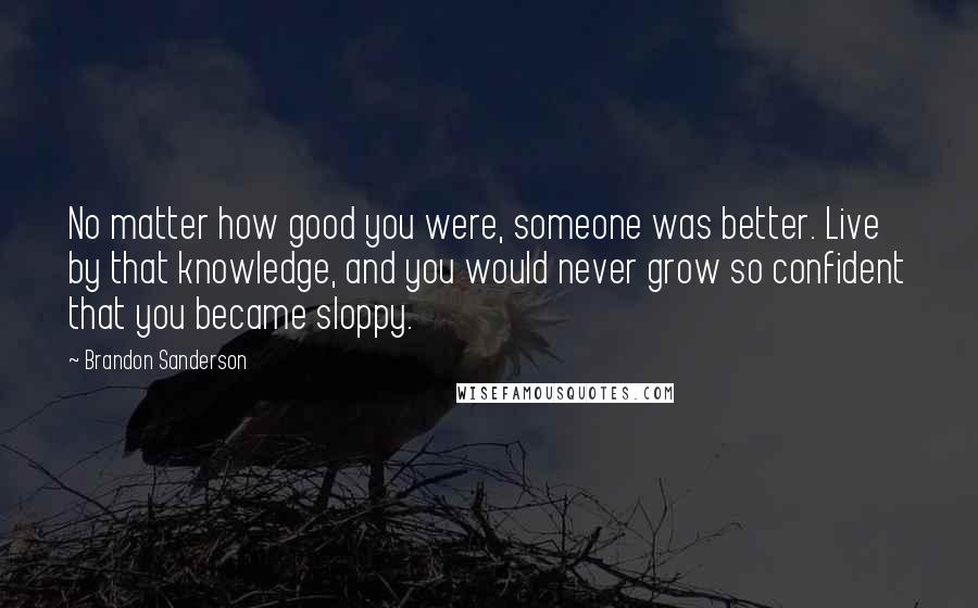 Brandon Sanderson Quotes: No matter how good you were, someone was better. Live by that knowledge, and you would never grow so confident that you became sloppy.