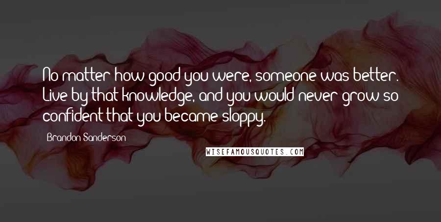 Brandon Sanderson Quotes: No matter how good you were, someone was better. Live by that knowledge, and you would never grow so confident that you became sloppy.