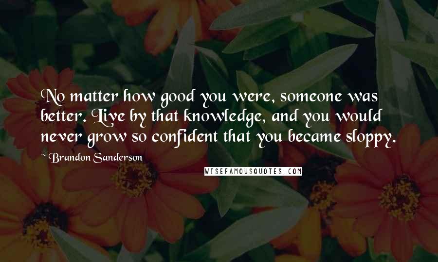Brandon Sanderson Quotes: No matter how good you were, someone was better. Live by that knowledge, and you would never grow so confident that you became sloppy.