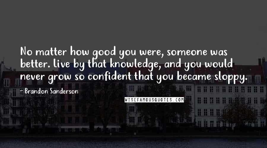 Brandon Sanderson Quotes: No matter how good you were, someone was better. Live by that knowledge, and you would never grow so confident that you became sloppy.