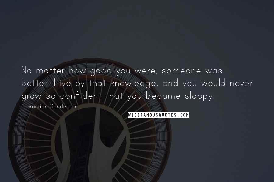 Brandon Sanderson Quotes: No matter how good you were, someone was better. Live by that knowledge, and you would never grow so confident that you became sloppy.