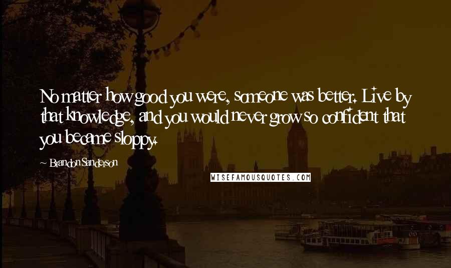 Brandon Sanderson Quotes: No matter how good you were, someone was better. Live by that knowledge, and you would never grow so confident that you became sloppy.