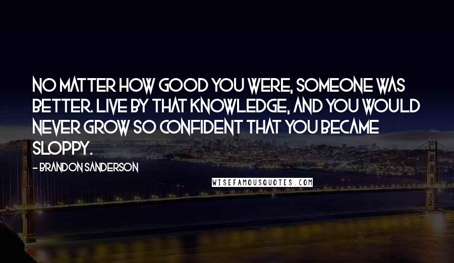 Brandon Sanderson Quotes: No matter how good you were, someone was better. Live by that knowledge, and you would never grow so confident that you became sloppy.