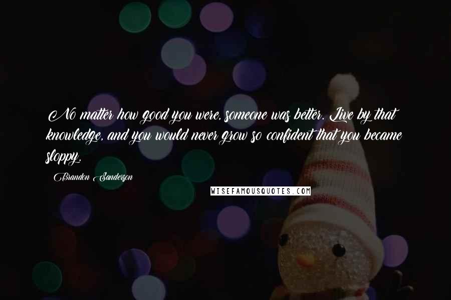 Brandon Sanderson Quotes: No matter how good you were, someone was better. Live by that knowledge, and you would never grow so confident that you became sloppy.