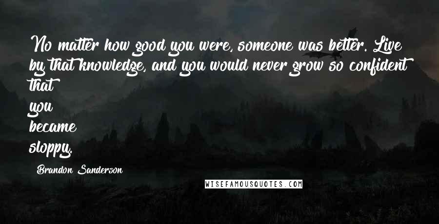 Brandon Sanderson Quotes: No matter how good you were, someone was better. Live by that knowledge, and you would never grow so confident that you became sloppy.