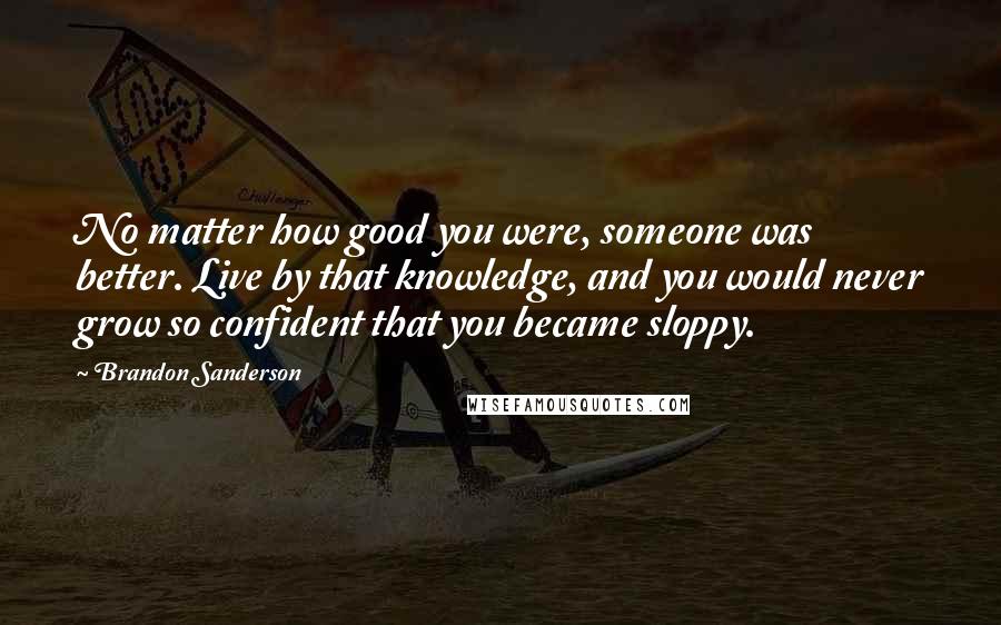 Brandon Sanderson Quotes: No matter how good you were, someone was better. Live by that knowledge, and you would never grow so confident that you became sloppy.