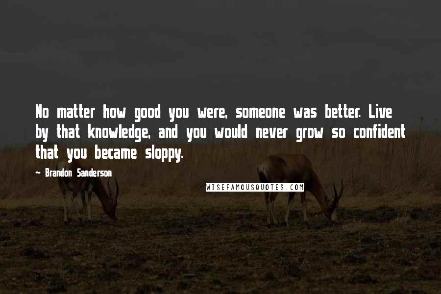 Brandon Sanderson Quotes: No matter how good you were, someone was better. Live by that knowledge, and you would never grow so confident that you became sloppy.