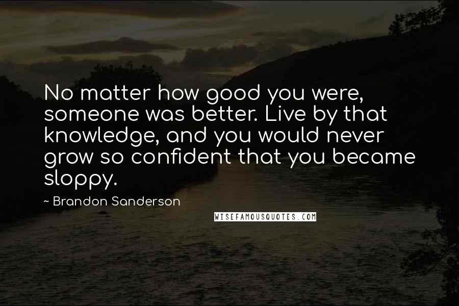 Brandon Sanderson Quotes: No matter how good you were, someone was better. Live by that knowledge, and you would never grow so confident that you became sloppy.