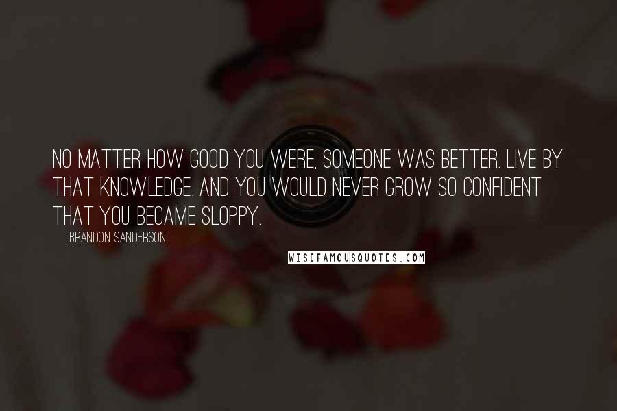 Brandon Sanderson Quotes: No matter how good you were, someone was better. Live by that knowledge, and you would never grow so confident that you became sloppy.