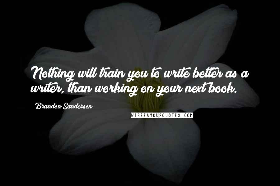 Brandon Sanderson Quotes: Nothing will train you to write better as a writer, than working on your next book.